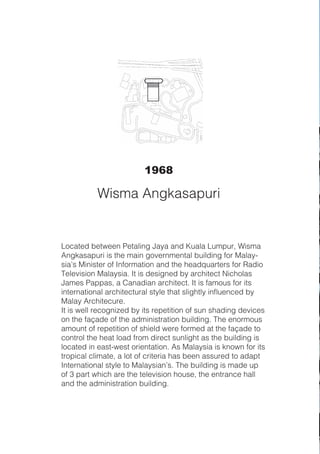 Located between Petaling Jaya and Kuala Lumpur, Wisma
Angkasapuri is the main governmental building for Malay-
sia’s Minister of Information and the headquarters for Radio
Television Malaysia. It is designed by architect Nicholas
James Pappas, a Canadian architect. It is famous for its
international architectural style that slightly influenced by
Malay Architecure.
It is well recognized by its repetition of sun shading devices
on the façade of the administration building. The enormous
amount of repetition of shield were formed at the façade to
control the heat load from direct sunlight as the building is
located in east-west orientation. As Malaysia is known for its
tropical climate, a lot of criteria has been assured to adapt
International style to Malaysian’s. The building is made up
of 3 part which are the television house, the entrance hall
and the administration building.
1968
Wisma Angkasapuri
 