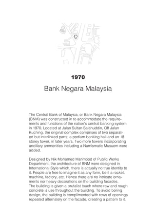 The Central Bank of Malaysia, or Bank Negara Malaysia
(BNM) was constructed in to accommodate the require-
ments and functions of the nation’s central banking system
in 1970. Located at Jalan Sultan Salahuddin, Off Jalan
Kuching, the original complex comprises of two separat-
ed but interlinked parts; a podium banking hall and an 18
storey tower, in later years. Two more towers incorporating
ancillary ammenities including a Numismatic Musuem were
added.
Designed by Nik Mohamed Mahmood of Public Works
Department, the architecture of BNM were designed in
International Style which, there is actually no true identity to
it. People are free to imagine it as any form, be it a rocket,
machine, factory, etc. Hence there are no intricate orna-
ments nor heavy decorations on the building facades.
The building is given a brutalist touch where raw and rough
concrete is use throughout the building. To avoid boring
design, the building is complimented with rows of openings
repeated alternately on the facade, creating a pattern to it.
1970
Bank Negara Malaysia
 