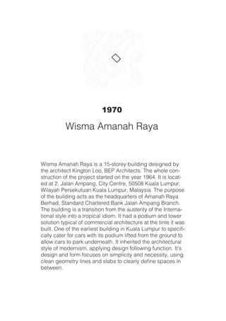 Wisma Amanah Raya is a 15-storey building designed by
the architect Kington Loo, BEP Architects. The whole con-
struction of the project started on the year 1964. It is locat-
ed at 2, Jalan Ampang, City Centre, 50508 Kuala Lumpur,
Wilayah Persekutuan Kuala Lumpur, Malaysia. The purpose
of the building acts as the headquarters of Amanah Raya
Berhad, Standard Chartered Bank Jalan Ampang Branch.
The building is a transition from the austerity of the Interna-
tional style into a tropical idiom. It had a podium and tower
solution typical of commercial architecture at the time it was
built. One of the earliest building in Kuala Lumpur to specifi-
cally cater for cars with its podium lifted from the ground to
allow cars to park underneath. It inherited the architectural
style of modernism, applying design following function. It’s
design and form focuses on simplicity and necessity, using
clean geometry lines and slabs to clearly define spaces in
between.
1970
Wisma Amanah Raya
 
