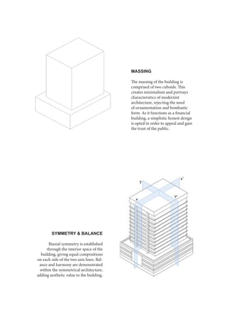 MASSING
The massing of the building is
comprised of two cuboids. This
creates minimalism and portrays
characteristics of modernist
architecture, rejecting the need
of ornamentation and bombastic
form. As it functions as a financial
building, a simplistic honest design
is opted in order to appeal and gain
the trust of the public.
SYMMETRY & BALANCE
Biaxial symmetry is established
through the interior space of the
building, giving equal compositions
on each side of the two axis lines. Bal-
ance and harmony are demonstrated
within the symmetrical architecture,
adding aesthetic value to the building.
 