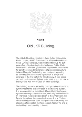 The old JKR building, located in Jalan Sultan Salahuddin,
Kuala Lumpur, 50480 Kuala Lumpur, Wilayah Persekutuan
Kuala Lumpur, Malaysia, was designed to serve the pur-
pose of an office buiding for the Malaysian Public Works
Department, a federal government department, responsible
for construction and maintenance of public infrastructure
in West Malaysia.The building was designed regarding
to vthe Modern Architecture style which is a style that
emerged in the first half of the 20th Century. It was based
on particularly the use of glass, steel, reinforced concrete in
the style that was mostly used on office buildings.
The building is characterized by plain geometrical form and
symmetrical forms evidently seen in the building outlook.
It is a composition of cuboids of different heights showing
symmetry throughout the structure, vertically and horizontal-
ly. There is a repetitive organisation of the windows on the
facade throughout the concrete structure. It is a 17-storey
office building with an open floor plan characterized by the
allocation of circulation methods to each floor at the end of
the building, supported by columns.
1957
Old JKR Building
 