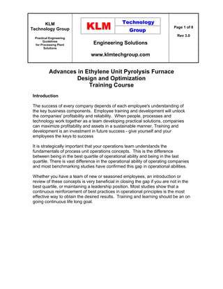 KLM
Technology Group
Practical Engineering
Guidelines
for Processing Plant
Solutions
Engineering Solutions
www.klmtechgroup.com
Page 1 of 8
Rev 3.0
Advances in Ethylene Unit Pyrolysis Furnace
Design and Optimization
Training Course
Introduction
The success of every company depends of each employee's understanding of
the key business components. Employee training and development will unlock
the companies' profitability and reliability. When people, processes and
technology work together as a team developing practical solutions, companies
can maximize profitability and assets in a sustainable manner. Training and
development is an investment in future success - give yourself and your
employees the keys to success
It is strategically important that your operations team understands the
fundamentals of process unit operations concepts. This is the difference
between being in the best quartile of operational ability and being in the last
quartile. There is vast difference in the operational ability of operating companies
and most benchmarking studies have confirmed this gap in operational abilities.
Whether you have a team of new or seasoned employees, an introduction or
review of these concepts is very beneficial in closing the gap if you are not in the
best quartile, or maintaining a leadership position. Most studies show that a
continuous reinforcement of best practices in operational principles is the most
effective way to obtain the desired results. Training and learning should be an on
going continuous life long goal.
 