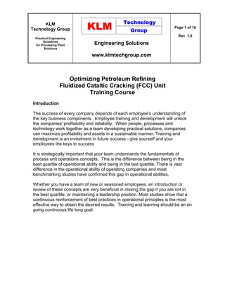 KLM
Technology Group
Practical Engineering
Guidelines
for Processing Plant
Solutions
Engineering Solutions
www.klmtechgroup.com
Page 1 of 10
Rev 1.0
Optimizing Petroleum Refining
Fluidized Cataltic Cracking (FCC) Unit
Training Course
Introduction
The success of every company depends of each employee's understanding of
the key business components. Employee training and development will unlock
the companies' profitability and reliability. When people, processes and
technology work together as a team developing practical solutions, companies
can maximize profitability and assets in a sustainable manner. Training and
development is an investment in future success - give yourself and your
employees the keys to success
It is strategically important that your team understands the fundamentals of
process unit operations concepts. This is the difference between being in the
best quartile of operational ability and being in the last quartile. There is vast
difference in the operational ability of operating companies and most
benchmarking studies have confirmed this gap in operational abilities.
Whether you have a team of new or seasoned employees, an introduction or
review of these concepts are very beneficial in closing the gap if you are not in
the best quartile, or maintaining a leadership position. Most studies show that a
continuous reinforcement of best practices in operational principles is the most
effective way to obtain the desired results. Training and learning should be an on
going continuous life long goal.
 