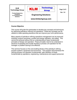 KLM
Technology Group
Practical Engineering
Guidelines
for Processing Plant
Solutions
Engineering Solutions
www.klmtechgroup.com
Page 2 of 9
Rev 3.0
Course Objective
This course will guide the participates to develop key concepts and techniques
for optimizing petroleum refining unit operations. These key concepts can be
utilized to make operating decisions that can improve your unit’s performance.
Many aspects of petroleum refining operations management can be improved
including, product recoveries, purities and energy utilization, and safety. This
cannot be achieved without first an understanding of basic fundamental
principles of design and operation. These principles need to be understood in
advance of operating and trouble shooting a process unit operation for the
manager or problem solving to be effective.
This seminar focuses on the core building blocks of the petroleum refining
process systems, equipment and economics. This program will emphasize the
refining process unit operation fundamentals, safe utilization of these
fundamentals by operations, engineering, maintenance and support personnel.
 