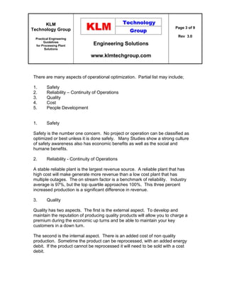 KLM
Technology Group
Practical Engineering
Guidelines
for Processing Plant
Solutions
Engineering Solutions
www.klmtechgroup.com
Page 3 of 9
Rev 3.0
There are many aspects of operational optimization. Partial list may include;
1. Safety
2. Reliability – Continuity of Operations
3. Quality
4. Cost
5. People Development
1. Safety
Safety is the number one concern. No project or operation can be classified as
optimized or best unless it is done safely. Many Studies show a strong culture
of safety awareness also has economic benefits as well as the social and
humane benefits.
2. Reliability - Continuity of Operations
A stable reliable plant is the largest revenue source. A reliable plant that has
high cost will make generate more revenue than a low cost plant that has
multiple outages. The on stream factor is a benchmark of reliability. Industry
average is 97%, but the top quartile approaches 100%. This three percent
increased production is a significant difference in revenue.
3. Quality
Quality has two aspects. The first is the external aspect. To develop and
maintain the reputation of producing quality products will allow you to charge a
premium during the economic up turns and be able to maintain your key
customers in a down turn.
The second is the internal aspect. There is an added cost of non quality
production. Sometime the product can be reprocessed, with an added energy
debit. If the product cannot be reprocessed it will need to be sold with a cost
debit.
 