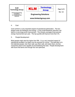 KLM
Technology Group
Practical Engineering
Guidelines
for Processing Plant
Solutions
Engineering Solutions
www.klmtechgroup.com
Page 4 of 9
Rev 3.0
4. Cost
Cost control is a very important aspect of operational optimization. The two
largest costs are feedstock and energy. A very small feedstock reduction can
lead to a very large profit improvement. The industry averages three percent
energy improvement per year. The top quartile will improve more than 3%.
5. People Development
Most people might rate this higher than fifth. It is a very important aspect of
operational excellent, but talent can be acquired for a price. The best plan is to
hire talented people, train them well, pay them well, and retain them, but few
companies seem to be capable of accomplishing this task. People Development
will insure that items one through four are optimized.
 