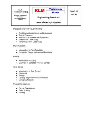 KLM
Technology Group
Practical Engineering
Guidelines
for Processing Plant
Solutions
Engineering Solutions
www.klmtechgroup.com
Page 7 of 9
Rev 3.0
Process Equipment Troubleshooting
 Troubleshooting concepts and techniques
 Typical Problems
 Interaction of Process and Equipment
 Tower Scan Case Study
 Tower Inspection Case Study
Plant Reliability
 Introduction to Plant Reliability
 Equipment Design for improved Reliability
Quality
 Introduction to Quality
 Overview of Statistical Process Control
Cost Control
 Introduction to Cost Control
 Feedstock
 Energy
 Develop Key Performance Indicators
 Managing Projects
People Development
 People Development
 Team Building
 Training
 