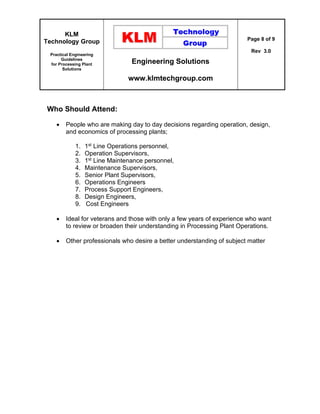 KLM
Technology Group
Practical Engineering
Guidelines
for Processing Plant
Solutions
Engineering Solutions
www.klmtechgroup.com
Page 8 of 9
Rev 3.0
Who Should Attend:
 People who are making day to day decisions regarding operation, design,
and economics of processing plants;
1. 1st Line Operations personnel,
2. Operation Supervisors,
3. 1st Line Maintenance personnel,
4. Maintenance Supervisors,
5. Senior Plant Supervisors,
6. Operations Engineers
7. Process Support Engineers,
8. Design Engineers,
9. Cost Engineers
 Ideal for veterans and those with only a few years of experience who want
to review or broaden their understanding in Processing Plant Operations.
 Other professionals who desire a better understanding of subject matter
 
