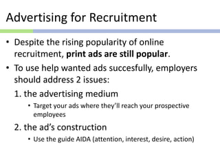 Advertising for Recruitment
• Despite the rising popularity of online
recruitment, print ads are still popular.
• To use help wanted ads succesfully, employers
should address 2 issues:
1. the advertising medium
• Target your ads where they’ll reach your prospective
employees
2. the ad’s construction
• Use the guide AIDA (attention, interest, desire, action)
 