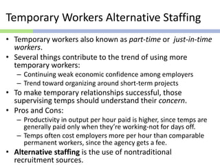 Temporary Workers Alternative Staffing
• Temporary workers also known as part-time or just-in-time
workers.
• Several things contribute to the trend of using more
temporary workers:
– Continuing weak economic confidence among employers
– Trend toward organizing around short-term projects
• To make temporary relationships successful, those
supervising temps should understand their concern.
• Pros and Cons:
– Productivity in output per hour paid is higher, since temps are
generally paid only when they’re working-not for days off.
– Temps often cost employers more per hour than comparable
permanent workers, since the agency gets a fee.
• Alternative staffing is the use of nontraditional
recruitment sources.
 
