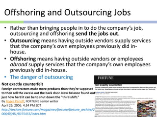 Offshoring and Outsourcing Jobs
• Rather than bringing people in to do the company’s job,
outsourcing and offshoring send the jobs out.
• Outsourcing means having outside vendors supply services
that the company’s own employees previously did in-
house.
• Offshoring means having outside vendors or employees
abroad supply services that the company’s own employees
previously did in-house.
• The danger of outsourcing
Not exactly counterfeit
Foreign contractors make more products than they're supposed
to then sell the excess out the back door. New Balance found out
just how hard it can be to shut down the "third shift."
By Roger Parloff, FORTUNE senior writer
April 26, 2006: 4:34 PM EDT
http://archive.fortune.com/magazines/fortune/fortune_archive/2
006/05/01/8375455/index.htm
 