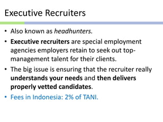 Executive Recruiters
• Also known as headhunters.
• Executive recruiters are special employment
agencies employers retain to seek out top-
management talent for their clients.
• The big issue is ensuring that the recruiter really
understands your needs and then delivers
properly vetted candidates.
• Fees in Indonesia: 2% of TANI.
 