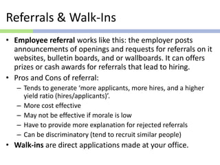 Referrals & Walk-Ins
• Employee referral works like this: the employer posts
announcements of openings and requests for referrals on it
websites, bulletin boards, and or wallboards. It can offers
prizes or cash awards for referrals that lead to hiring.
• Pros and Cons of referral:
– Tends to generate ‘more applicants, more hires, and a higher
yield ratio (hires/applicants)’.
– More cost effective
– May not be effective if morale is low
– Have to provide more explanation for rejected referrals
– Can be discriminatory (tend to recruit similar people)
• Walk-ins are direct applications made at your office.
 
