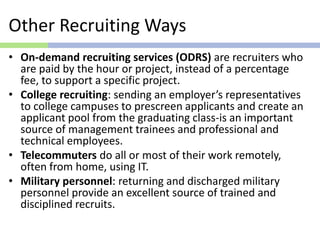 Other Recruiting Ways
• On-demand recruiting services (ODRS) are recruiters who
are paid by the hour or project, instead of a percentage
fee, to support a specific project.
• College recruiting: sending an employer’s representatives
to college campuses to prescreen applicants and create an
applicant pool from the graduating class-is an important
source of management trainees and professional and
technical employees.
• Telecommuters do all or most of their work remotely,
often from home, using IT.
• Military personnel: returning and discharged military
personnel provide an excellent source of trained and
disciplined recruits.
 