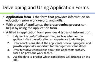 Developing and Using Application Forms
• Application form is the form that provides information on
education, prior work record, and skills.
• With a pool of applicants, the prescreening process can
begin by using the application form.
• A filled in application form provides 4 types of information:
1. Judgment on substantive matters, such as whether the
applicants has the education an experience to do the job.
2. Draw conclusions about the applicants previous progress and
growth, especially important for management candidates.
3. Draw tentative conclusions about the applicants stability
based on previous work record.
4. Use the data to predict which candidates will succeed on the
job.
 