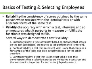 Basics of Testing & Selecting Employees
• Reliability-the consistency of scores obtained by the same
person when retested with the identical tests or with
alternate forms of the same test.
• Validity-the accuracy with which a test, interview, and so
on measures what it purports to measure or fulfills the
function it was designed to fills.
Several ways to demonstrate a test’s validity:
1. Criterion validity, a type of validity based on showing that scores
on the test (predictors) are related to job performance (criterion).
2. Content validity, a test that is content valid is one that contains a
fair sample of the tasks and skills actually needed for the job in
question.
3. Construct validity, a test that is construct valid is one that
demonstrates that a selection procedure measures a construct and
that construct is important for successful job performance.
 