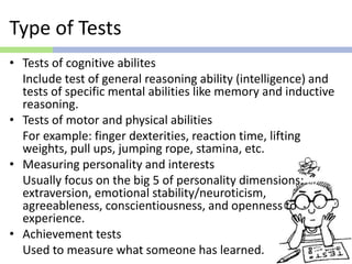 Type of Tests
• Tests of cognitive abilites
Include test of general reasoning ability (intelligence) and
tests of specific mental abilities like memory and inductive
reasoning.
• Tests of motor and physical abilities
For example: finger dexterities, reaction time, lifting
weights, pull ups, jumping rope, stamina, etc.
• Measuring personality and interests
Usually focus on the big 5 of personality dimensions:
extraversion, emotional stability/neuroticism,
agreeableness, conscientiousness, and openness to
experience.
• Achievement tests
Used to measure what someone has learned.
 