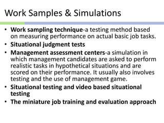 Work Samples & Simulations
• Work sampling technique-a testing method based
on measuring performance on actual basic job tasks.
• Situational judgment tests
• Management assessment centers-a simulation in
which management candidates are asked to perform
realistic tasks in hypothetical situations and are
scored on their performance. It usually also involves
testing and the use of management game.
• Situational testing and video based situational
testing
• The miniature job training and evaluation approach
 