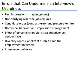 Errors that Can Undermine an Interview’s
Usefulness
• First impressions (snap judgment)
• Not clarifying what the job requires
• Candidate-order (contrast) error and pressure to hire
• Nonverbal behavior and impression management
• Effect of personal characteristics: attactiveness,
gender, race
• Diversity counts: applicant disablity and the
employment interview
• Interviewer behavior
 