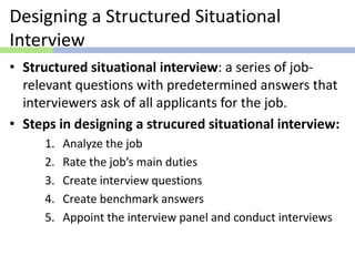 Designing a Structured Situational
Interview
• Structured situational interview: a series of job-
relevant questions with predetermined answers that
interviewers ask of all applicants for the job.
• Steps in designing a strucured situational interview:
1. Analyze the job
2. Rate the job’s main duties
3. Create interview questions
4. Create benchmark answers
5. Appoint the interview panel and conduct interviews
 
