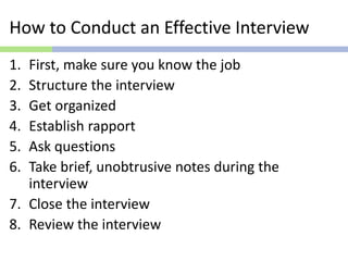 How to Conduct an Effective Interview
1. First, make sure you know the job
2. Structure the interview
3. Get organized
4. Establish rapport
5. Ask questions
6. Take brief, unobtrusive notes during the
interview
7. Close the interview
8. Review the interview
 