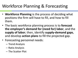 Workforce Planning & Forecasting
• Workforce Planning is the process of deciding what
positions the firm will have to fill, and how to fill
them.
• The basic workforce planning process is to forecast
the employer’s demand for (need for) labor, and the
supply of labor; then, identify supply-demand gaps,
and develop action plans to fill the projected gap.
• Forecasting personnel needs:
– Trend Analysis
– Ratio Analysis
– The Scatter Plot
 