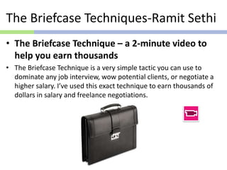 The Briefcase Techniques-Ramit Sethi
• The Briefcase Technique – a 2-minute video to
help you earn thousands
• The Briefcase Technique is a very simple tactic you can use to
dominate any job interview, wow potential clients, or negotiate a
higher salary. I’ve used this exact technique to earn thousands of
dollars in salary and freelance negotiations.
 