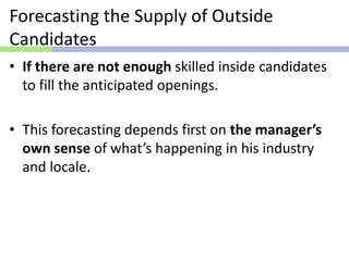 Forecasting the Supply of Outside
Candidates
• If there are not enough skilled inside candidates
to fill the anticipated openings.
• This forecasting depends first on the manager’s
own sense of what’s happening in his industry
and locale.
 