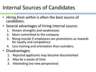 Internal Sources of Candidates
• Hiring from within is often the best source of
candidates.
• Several advantages of hiring internal source:
1. Known strengths and weaknesses
2. More committed to the company
3. Rising morale if employees see promotions as rewards
for loyalty and compatence
4. Less training and orientation than outsiders.
• Disadvantages:
1. Rejected applicants may become discontented
2. May be a waste of time
3. Inbreeding (no new perspective)
 
