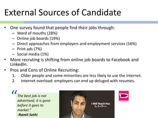External Sources of Candidate
• One survey found that people find their jobs through:
– Word of mouths (28%)
– Online job boards (19%)
– Direct approaches from employers and employment services (16%)
– Print ads (7%)
– Social media (1%)
• More recruting is shifting from online job boards to Facebook and
LinkedIn.
• Pros and Cons of Online Recruiting:
1. Older people and some minorities are less likely to use the internet.
2. Internet overload: employers can end up deluged with resumes.
The best job is not
advertised, it is gone
before it goes to
market.”
-Ramit Sethi
“
 