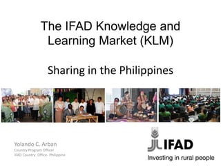 The IFAD Knowledge and
Learning Market (KLM)
Sharing in the Philippines
Yolando C. Arban
Country Program Officer
IFAD Country Office- Philippine
 