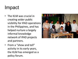 Impact
• The KLM was crucial in
creating wider public
visibility for IFAD operations
in the Philippines, and has
helped nu...