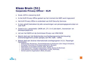 Klaas Bruin (51)
Corporate Privacy Officer - KLM

• Sinds 1979 in dienst bij KLM
• Is het KLM Privacy Office gestart op het moment de WBP werd ingevoerd
• Het KLM Privacy Office is onderdeel van KLM Security Services
• Is (pro actief) betrokken bij alle verwerkingen van persoonsgegevens door en
  voor KLM
• Zowel m.b.t. personeels- (WOR art. 27.1 k+l) als klant-, leverancier- en
  passagiergegevens
• Lid van het NGFG en de Commissie Privacy van VNO-NCW
• Neemt deel aan het Nederlandse overheidsprogramma Vernieuwing
  Grensmanagement (onder paraplu van Min. BZK - IDMI)
• Neemt deel aan diverse internationale overlegorganen m.b.t. Passenger
  Facilitation:
    –   Nederlandse Ministeries, Overheidsdiensten & Parlement (Den Haag & Schiphol)
    –   Europese Commissie & Europees parlement (Brussel)
    –   Association of European Airlines (AEA, Brussel))
    –   International Air Transport Association (IATA, Geneve & Montreal)
    –   International Civil Aviation Organization (ICAO, Montreal)
    –   World Customs Organization (WCO, Brussel)




                                                                          8 september 2011
 