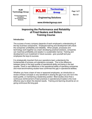 KLM
Technology Group
Practical Engineering
Guidelines
for Processing Plant
Solutions
Engineering Solutions
www.klmtechgroup.com
Page 1 of 7
Rev 3.0
Improving the Performance and Reliability
of Fired Heaters and Boilers
Training Course
Introduction
The success of every company depends of each employee's understanding of
the key business components. Employee training and development will unlock
the companies' profitability and reliability. When people, processes and
technology work together as a team developing practical solutions, companies
can maximize profitability and assets in a sustainable manner. Training and
development is an investment in future success - give yourself and your
employees the keys to success
It is strategically important that your operations team understands the
fundamentals of process unit operations concepts. This is the difference
between being in the best quartile of operational ability and being in the last
quartile. There is vast difference in the operational ability of operating companies
and most benchmarking studies have confirmed this gap in operational abilities.
Whether you have a team of new or seasoned employees, an introduction or
review of these concepts is very beneficial in closing the gap if you are not in the
best quartile, or maintaining a leadership position. Most studies show that a
continuous reinforcement of best practices in operational principles is the most
effective way to obtain the desired results. Training and learning should be an on
going continuous life long goal.
 