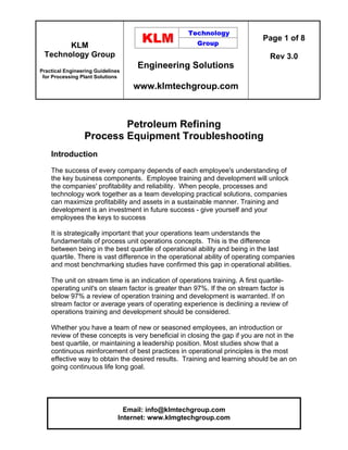 KLM
Technology Group
Practical Engineering Guidelines
for Processing Plant Solutions
Engineering Solutions
www.klmtechgroup.com
Page 1 of 8
Rev 3.0
Email: info@klmtechgroup.com
Internet: www.klmgtechgroup.com
Petroleum Refining
Process Equipment Troubleshooting
Introduction
The success of every company depends of each employee's understanding of
the key business components. Employee training and development will unlock
the companies' profitability and reliability. When people, processes and
technology work together as a team developing practical solutions, companies
can maximize profitability and assets in a sustainable manner. Training and
development is an investment in future success - give yourself and your
employees the keys to success
It is strategically important that your operations team understands the
fundamentals of process unit operations concepts. This is the difference
between being in the best quartile of operational ability and being in the last
quartile. There is vast difference in the operational ability of operating companies
and most benchmarking studies have confirmed this gap in operational abilities.
The unit on stream time is an indication of operations training. A first quartile-
operating unit's on steam factor is greater than 97%. If the on stream factor is
below 97% a review of operation training and development is warranted. If on
stream factor or average years of operating experience is declining a review of
operations training and development should be considered.
Whether you have a team of new or seasoned employees, an introduction or
review of these concepts is very beneficial in closing the gap if you are not in the
best quartile, or maintaining a leadership position. Most studies show that a
continuous reinforcement of best practices in operational principles is the most
effective way to obtain the desired results. Training and learning should be an on
going continuous life long goal.
 