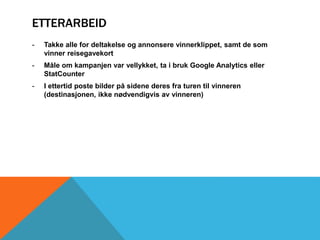 ETTERARBEID 
- Takke alle for deltakelse og annonsere vinnerklippet, samt de som 
vinner reisegavekort 
- Måle om kampanjen var vellykket, ta i bruk Google Analytics eller 
StatCounter 
- I ettertid poste bilder på sidene deres fra turen til vinneren 
(destinasjonen, ikke nødvendigvis av vinneren) 
 