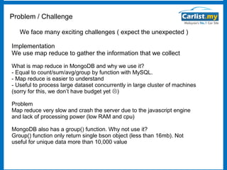 Problem / Challenge
We face many exciting challenges ( expect the unexpected )
Implementation
We use map reduce to gather the information that we collect
What is map reduce in MongoDB and why we use it?
- Equal to count/sum/avg/group by function with MySQL.
- Map reduce is easier to understand
- Useful to process large dataset concurrently in large cluster of machines
(sorry for this, we don’t have budget yet )
Problem
Map reduce very slow and crash the server due to the javascript engine
and lack of processing power (low RAM and cpu)
MongoDB also has a group() function. Why not use it?
Group() function only return single bson object (less than 16mb). Not
useful for unique data more than 10,000 value

 