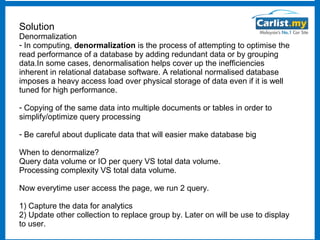 Solution

Denormalization
- In computing, denormalization is the process of attempting to optimise the
read performance of a database by adding redundant data or by grouping
data.In some cases, denormalisation helps cover up the inefficiencies
inherent in relational database software. A relational normalised database
imposes a heavy access load over physical storage of data even if it is well
tuned for high performance.
- Copying of the same data into multiple documents or tables in order to
simplify/optimize query processing
- Be careful about duplicate data that will easier make database big
When to denormalize?
Query data volume or IO per query VS total data volume.
Processing complexity VS total data volume.
Now everytime user access the page, we run 2 query.
1) Capture the data for analytics
2) Update other collection to replace group by. Later on will be use to display
to user.

 