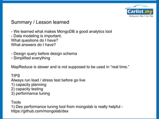 Summary / Lesson learned
- We learned what makes MongoDB a good analytics tool
- Data modeling is important.
What questions do I have?
What answers do I have?
- Design query before design schema
- Simplified everything
MapReduce is slower and is not supposed to be used in “real time.”
TIPS
Always run load / stress test before go live
1) capacity planning
2) capacity testing
3) performance tuning
Tools
1) Dex performance tuning tool from mongolab is really helpful https://github.com/mongolab/dex

 