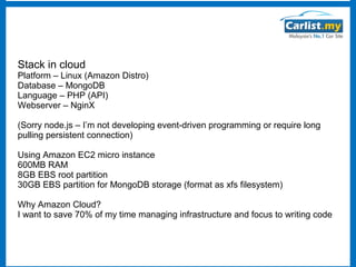 Stack in cloud

Platform – Linux (Amazon Distro)
Database – MongoDB
Language – PHP (API)
Webserver – NginX
(Sorry node.js – I’m not developing event-driven programming or require long
pulling persistent connection)
Using Amazon EC2 micro instance
600MB RAM
8GB EBS root partition
30GB EBS partition for MongoDB storage (format as xfs filesystem)
Why Amazon Cloud?
I want to save 70% of my time managing infrastructure and focus to writing code

 