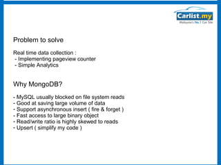 Problem to solve
Real time data collection :
- Implementing pageview counter
- Simple Analytics

Why MongoDB?
- MySQL usually blocked on file system reads
- Good at saving large volume of data
- Support asynchronous insert ( fire & forget )
- Fast access to large binary object
- Read/write ratio is highly skewed to reads
- Upsert ( simplify my code )

 