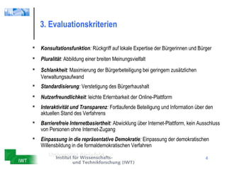 3. Evaluationskriterien

   Konsultationsfunktion: Rückgriff auf lokale Expertise der Bürgerinnen und Bürger
   Pluralität: Abbildung einer breiten Meinungsvielfalt
   Schlankheit: Maximierung der Bürgerbeteiligung bei geringem zusätzlichen
    Verwaltungsaufwand
   Standardisierung: Verstetigung des Bürgerhaushalt
   Nutzerfreundlichkeit: leichte Erlernbarkeit der Online-Plattform
   Interaktivität und Transparenz: Fortlaufende Beteiligung und Information über den
    aktuellen Stand des Verfahrens
   Barrierefreie Internetbasiertheit: Abwicklung über Internet-Plattform, kein Ausschluss
    von Personen ohne Internet-Zugang
   Einpassung in die repräsentative Demokratie: Einpassung der demokratischen
    Willensbildung in die formaldemokratischen Verfahren

                                                                                   4
 