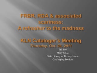 FRBR, RDA & associated scariness:A refresher to the madnessKLN Cataloger’s MeetingThursday, Oct. 06, 2011 Bill Fee  Mary Spila State Library of Pennsylvania Cataloging Section 
