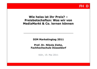 Wie heiss ist Ihr Preis? –
 Preisbotschaften: Was wir von
MediaMarkt & Co. lernen können




     DIM Marketingtag 2011

      Prof. Dr. Nikola Ziehe,
    Fachhochschule Düsseldorf


         Köln, 19. Mai 2011
 