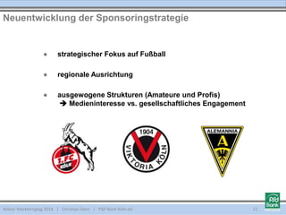 ● strategischer Fokus auf Fußball
● regionale Ausrichtung
● ausgewogene Strukturen (Amateure und Profis)
 Medieninteresse vs. gesellschaftliches Engagement
Kölner Marketingtag 2014 | Christian Dorn | PSD Bank Köln eG
Neuentwicklung der Sponsoringstrategie
11
 
