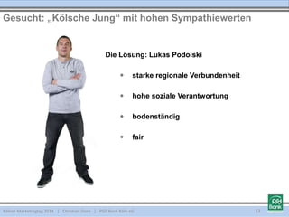 Die Lösung: Lukas Podolski
 starke regionale Verbundenheit
 hohe soziale Verantwortung
 bodenständig
 fair
Kölner Marketingtag 2014 | Christian Dorn | PSD Bank Köln eG
Gesucht: „Kölsche Jung“ mit hohen Sympathiewerten
13
 