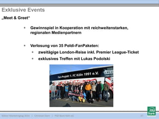 Kölner Marketingtag 2014 | Christian Dorn | PSD Bank Köln eG 37
 Gewinnspiel in Kooperation mit reichweitenstarken,
regionalen Medienpartnern
 Verlosung von 35 Poldi-FanPaketen:
 zweitägige London-Reise inkl. Premier League-Ticket
 exklusives Treffen mit Lukas Podolski
Exklusive Events
„Meet & Greet“
 
