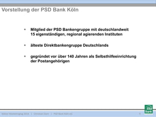  Mitglied der PSD Bankengruppe mit deutschlandweit
15 eigenständigen, regional agierenden Instituten
 älteste Direktbankengruppe Deutschlands
 gegründet vor über 140 Jahren als Selbsthilfeeinrichtung
der Postangehörigen
Vorstellung der PSD Bank Köln
Kölner Marketingtag 2014 | Christian Dorn | PSD Bank Köln eG 4
 