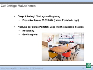 Kölner Marketingtag 2014 | Christian Dorn | PSD Bank Köln eG 41
 Gespräche bzgl. Vertragsverlängerung
 Pressekonferenz 20.05.2014 (Lukas Podolski-Loge)
 Nutzung der Lukas Podolski-Loge im RheinEnergie-Stadion
 Hospitality
 Gewinnspiele
Zukünftige Maßnahmen
 