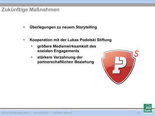 Kölner Marketingtag 2014 | Christian Dorn | PSD Bank Köln eG 42
Zukünftige Maßnahmen
 Überlegungen zu neuem Storytelling
 Kooperation mit der Lukas Podolski Stiftung
 größere Medienwirksamkeit des
sozialen Engagements
 stärkere Verzahnung der
partnerschaftlichen Beziehung
 